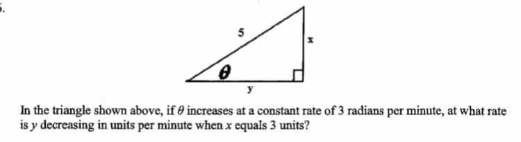 5
y
In the triangle shown above, if 0 increases at a constant rate of 3 radians per minute, at what rate
is y decreasing in units per minute when x equals 3 units?
