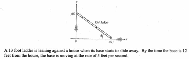 13-A ladder
A 13 foot ladder is leaning against a house when its base starts to slide away. By the time the base is 12
feet from the house, the base is moving at the rate of 5 feet per second.
