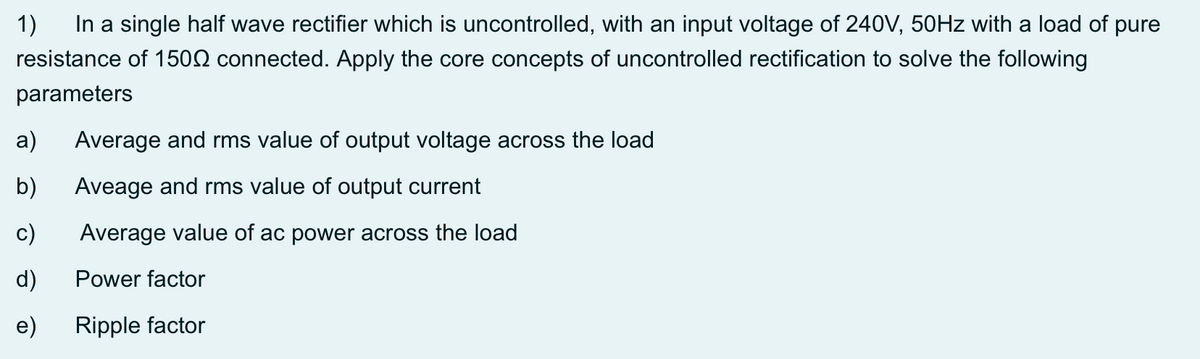 1)
In a single half wave rectifier which is uncontrolled, with an input voltage of 240V, 50HZ with a load of pure
resistance of 1502 connected. Apply the core concepts of uncontrolled rectification to solve the following
parameters
a)
Average and rms value of output voltage across the load
b)
Aveage and rms value of output current
c)
Average value of ac power across the load
d)
Power factor
e)
Ripple factor
