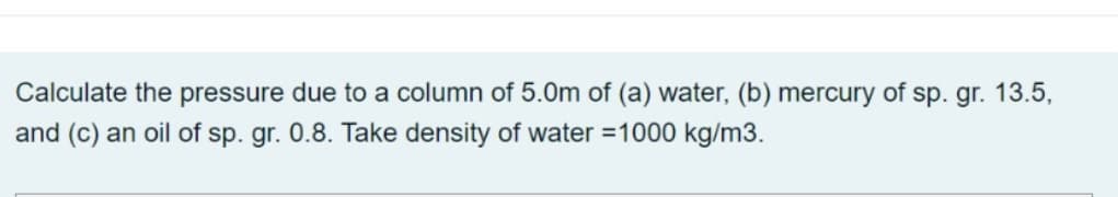 Calculate the pressure due to a column of 5.0m of (a) water, (b) mercury of sp. gr. 13.5,
and (c) an oil of sp. gr. 0.8. Take density of water =1000 kg/m3.
