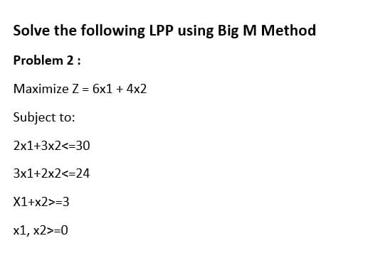 Solve the following LPP using Big M Method
Problem 2:
Maximize Z = 6x1 + 4x2
Subject to:
2x1+3x2<=30
3x1+2x2<=24
X1+x2>=3
x1, x2>=0
