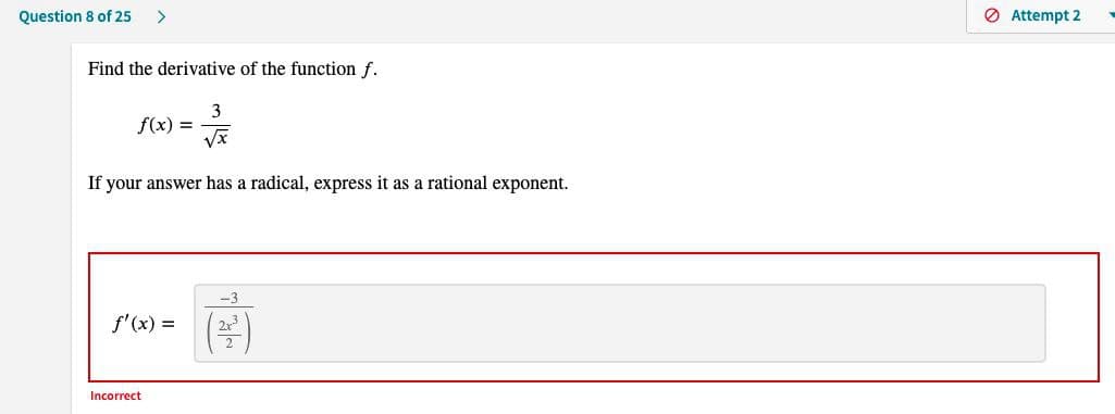 Question 8 of 25 >
Find the derivative of the function f.
3
√x
If your answer has a radical, express it as a rational exponent.
f(x) =
f'(x) =
Incorrect
-3
2x³
Attempt 2