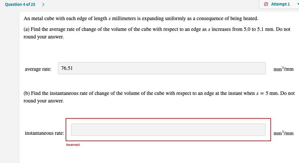 Question 4 of 25 >
An metal cube with each edge of length s millimeters is expanding uniformly as a consequence of being heated.
(a) Find the average rate of change of the volume of the cube with respect to an edge as s increases from 5.0 to 5.1 mm. Do not
round your answer.
average rate:
76.51
Attempt 1
instantaneous rate:
(b) Find the instantaneous rate of change of the volume of the cube with respect to an edge at the instant when s = 5 mm. Do not
round your answer.
Incorrect
mm³/mm
mm³/mm