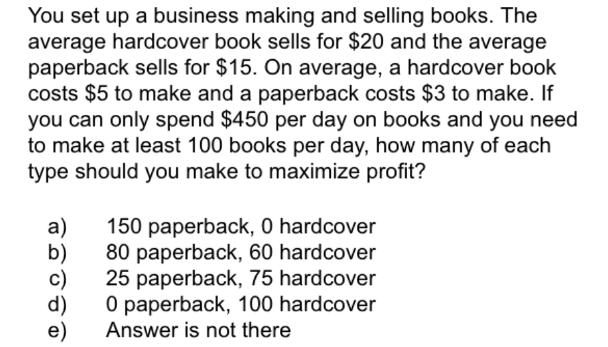 You set up a business making and selling books. The
average hardcover book sells for $20 and the average
paperback sells for $15. On average, a hardcover book
costs $5 to make and a paperback costs $3 to make. If
you can only spend $450 per day on books and you need
to make at least 100 books per day, how many of each
type should you make to maximize profit?
a)
150 paperback, 0 hardcover
80 paperback, 60 hardcover
25 paperback, 75 hardcover
O paperback, 100 hardcover
Answer is not there
e)

