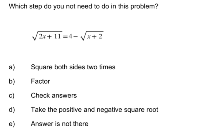 Which step do you not need to do in this problem?
/2x+ 11 =4- /x+2
а)
Square both sides two times
b)
Factor
c)
Check answers
d)
Take the positive and negative square root
e)
Answer is not there
