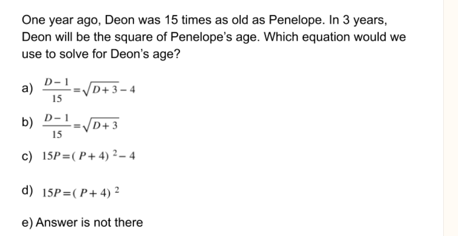 One year ago, Deon was 15 times as old as Penelope. In 3 years,
Deon will be the square of Penelope's age. Which equation would we
use to solve for Deon's age?
D– 1
a)
D+3 – 4
15
b) D-1
D+3
15
c) 15P=(P+ 4) 2 – 4
d) 15P=(P+ 4) 2
e) Answer is not there
