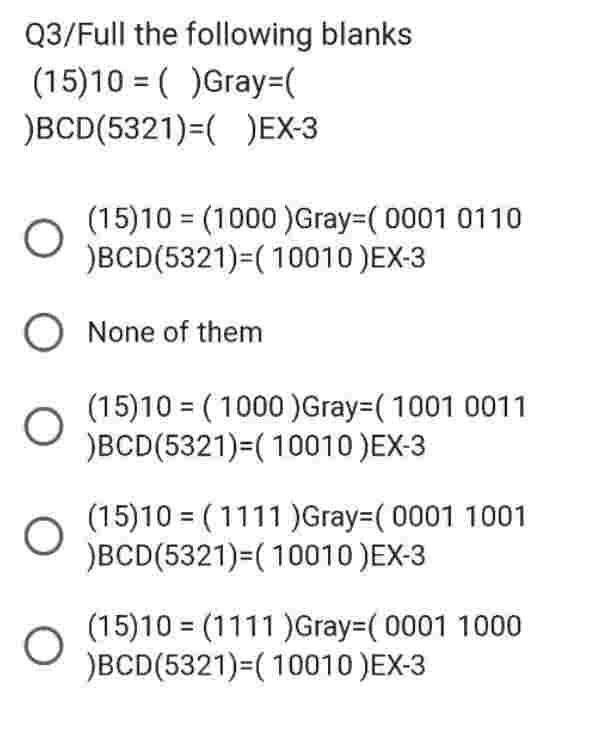 Q3/Full the following blanks
(15)10 =( )Gray=(
)BCD(5321)=( )EX-3
O
O None of them
O
O
(15)10 (1000)Gray-(0001 0110
)BCD(5321)=(10010 )EX-3
O
(15)10 = (1000) Gray=( 1001 0011
)BCD(5321)=(10010 )EX-3
(15)10 (1111)Gray-(0001 1001
)BCD(5321)=(10010 )EX-3
(15)10 (1111)Gray-(0001 1000
)BCD(5321)=(10010 )EX-3