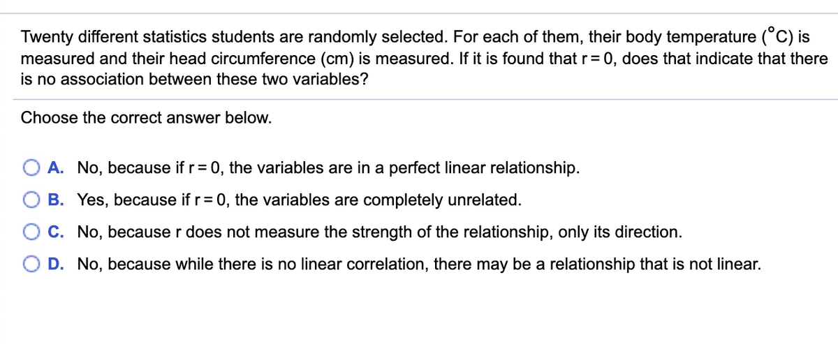 Twenty different statistics students are randomly selected. For each of them, their body temperature (°C) is
measured and their head circumference (cm) is measured. If it is found that r= 0, does that indicate that there
is no association between these two variables?
Choose the correct answer below.
A. No, because if r= 0, the variables are in a perfect linear relationship.
B. Yes, because if r= 0, the variables are completely unrelated.
C. No, because r does not measure the strength of the relationship, only its direction.
D. No, because while there is no linear correlation, there may be a relationship that is not linear.

