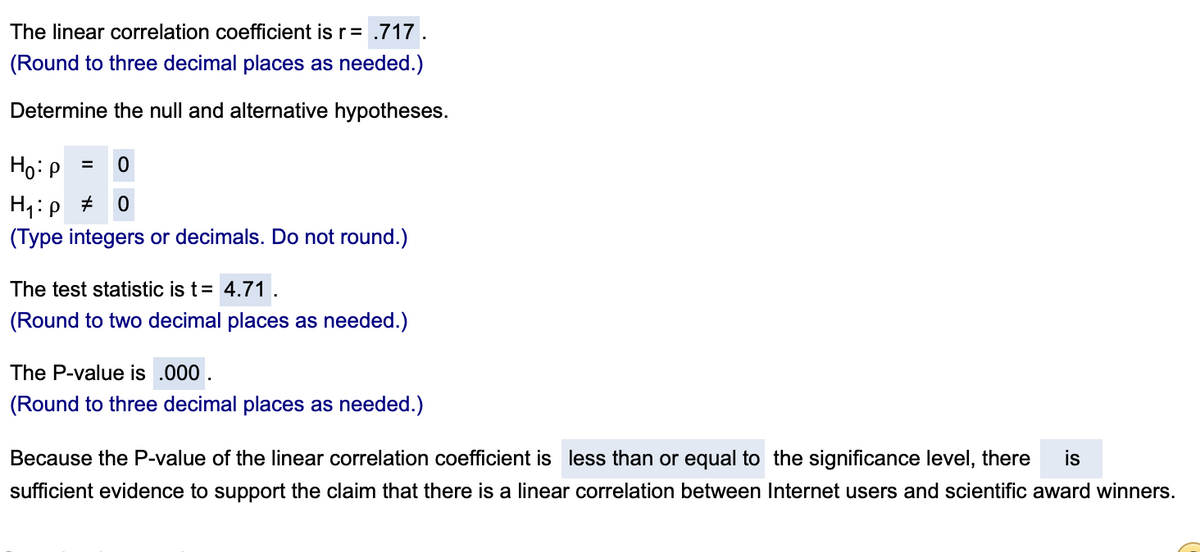 The linear correlation coefficient is r = .717.
(Round to three decimal places as needed.)
Determine the null and alternative hypotheses.
Ho:P
H1:p +
(Type integers or decimals. Do not round.)
The test statistic is t= 4.71
(Round to two decimal places as needed.)
The P-value is .000 .
(Round to three decimal places as needed.)
Because the P-value of the linear correlation coefficient is less than or equal to the significance level, there
is
sufficient evidence to support the claim that there is a linear correlation between Internet users and scientific award winners.
