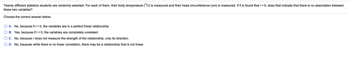 Twenty different statistics students are randomly selected. For each of them, their body temperature (°C) is measured and their head circumference (cm) is measured. If it is found that r= 0, does that indicate that there is no association between
these two variables?
Choose the correct answer below.
A. No, because if r= 0, the variables are in a perfect linear relationship.
B. Yes, because if r= 0, the variables are completely unrelated.
O c. No, because r does not measure the strength of the relationship, only its direction.
O D. No, because while there is no linear correlation, there may be a relationship that is not linear.
