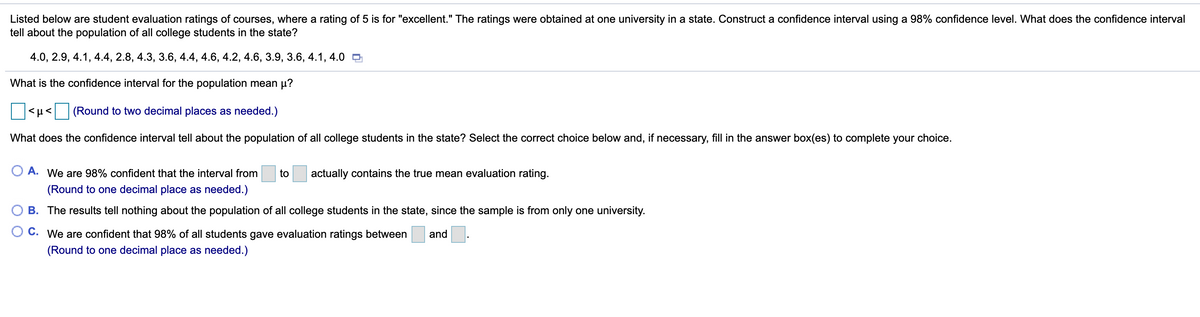 Listed below are student evaluation ratings of courses, where a rating of 5 is for "excellent." The ratings were obtained at one university in a state. Construct a confidence interval using a 98% confidence level. What does the confidence interval
tell about the population of all college students in the state?
4.0, 2.9, 4.1, 4.4, 2.8, 4.3, 3.6, 4.4, 4.6, 4.2, 4.6, 3.9, 3.6, 4.1, 4.0 O
What is the confidence interval for the population mean µ?
(Round to two decimal places as needed.)
What does the confidence interval tell about the population of all college students in the state? Select the correct choice below and, if necessary, fill in the answer box(es) to complete your choice.
A. We are 98% confident that the interval from
to
actually contains the true mean evaluation rating.
(Round to one decimal place as needed.)
B. The results tell nothing about the population of all college students in the state, since the sample is from only one university.
C. We are confident that 98% of all students gave evaluation ratings between
and
(Round to one decimal place as needed.)
