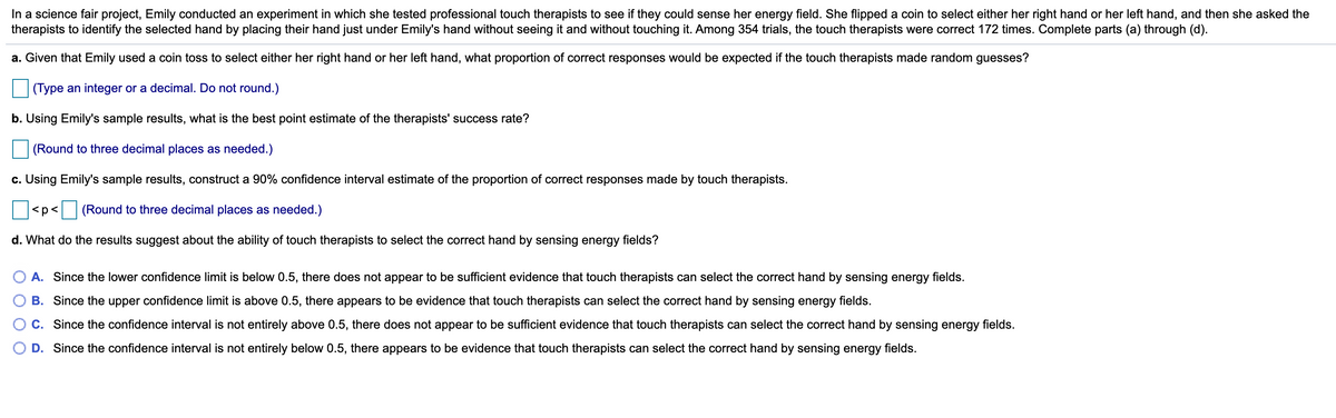 In a science fair project, Emily conducted an experiment in which she tested professional touch therapists to see if they could sense her energy field. She flipped a coin to select either her right hand or her left hand, and then she asked the
therapists to identify the selected hand by placing their hand just under Emily's hand without seeing it and without touching it. Among 354 trials, the touch therapists were correct 172 times. Complete parts (a) through (d).
a. Given that Emily used a coin toss to select either her right hand or her left hand, what proportion of correct responses would be expected if the touch therapists made random guesses?
(Type an integer or a decimal. Do not round.)
b. Using Emily's sample results, what is the best point estimate of the therapists' success rate?
(Round to three decimal places as needed.)
c. Using Emily's sample results, construct a 90% confidence interval estimate of the proportion of correct responses made by touch therapists.
<p< (Round to three decimal places as needed.)
d. What do the results suggest about the ability of touch therapists to select the correct hand by sensing energy fields?
A. Since the lower confidence limit is below 0.5, there does not appear to be sufficient evidence that touch therapists can select the correct hand by sensing energy fields.
B. Since the upper confidence limit is above 0.5, there appears to be evidence that touch therapists can select the correct hand by sensing energy fields.
C. Since the confidence interval is not entirely above 0.5, there does not appear to be sufficient evidence that touch therapists can select the correct hand by sensing energy fields.
D. Since the confidence interval is not entirely below 0.5, there appears to be evidence that touch therapists can select the correct hand by sensing energy fields.
