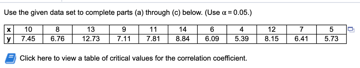 Use the given data set to complete parts (a) through (c) below. (Use a = 0.05.)
10
8
13
9
11
14
6.
4
12
7
y
7.45
6.76
12.73
7.11
7.81
8.84
6.09
5.39
8.15
6.41
5.73
Click here to view a table of critical values for the correlation coefficient.
