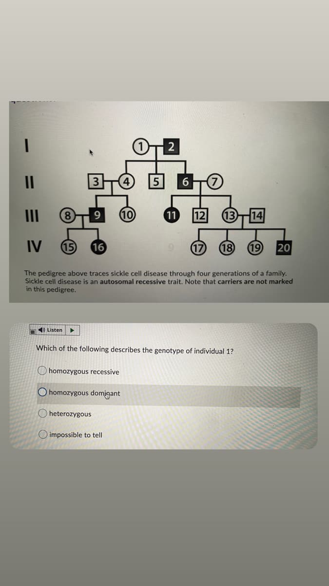 2
5
6
10
11
12
IV
15
16
17
18
19
20
The pedigree above traces sickle cell disease through four generations of a family.
Sickle cell disease is an autosomal recessive trait. Note that carriers are not marked
in this pedigree.
A) Listen
Which of the following describes the genotype of individual 1?
homozygous recessive
O homozygous domigant
heterozygous
O impossible to tell
