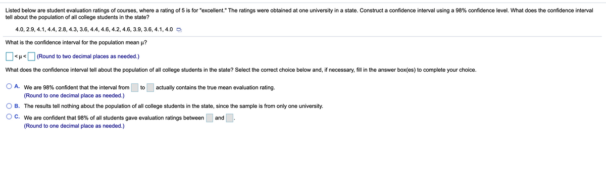 Listed below are student evaluation ratings of courses, where a rating of 5 is for "excellent." The ratings were obtained at one university in a state. Construct a confidence interval using a 98% confidence level. What does the confidence interval
tell about the population of all college students in the state?
4.0, 2.9, 4.1, 4.4, 2.8, 4.3, 3.6, 4.4, 4.6, 4.2, 4.6, 3.9, 3.6, 4.1, 4.0 9
What is the confidence interval for the population mean µ?
<µ< (Round to two decimal places as needed.)
What does the confidence interval tell about the population of all college students in the state? Select the correct choice below and, if necessary, fill in the answer box(es) to complete your choice.
O A. We are 98% confident that the interval from
to
actually contains the true mean evaluation rating.
(Round to one decimal place as needed.)
B. The results tell nothing about the population of all college students in the state, since the sample is from only one university.
O C. We are confident that 98% of all students gave evaluation ratings between
and
(Round to one decimal place as needed.)
