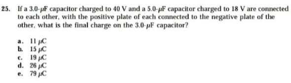 25. If a 3.0-juF capacitor charged to 40 V and a 5.0-pF capacitor charged to 18 V are connected
to each other, with the positive plate of each connected to the negative plate of the
other, what is the final charge on the 3.0-pF capacitor?
а. 11 рC
b. 15 µC
c. 19 µC
d. 26 µC
e. 79 C
