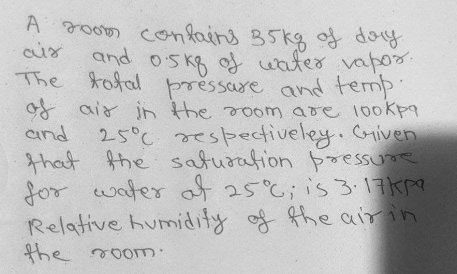 A room confains 35kg of doy
and oskg of water vapo
The tofal
pressare and temp
of aid jn the soom are 100Kpa
and
25°C respectiveley.Griven
that fhe saturation pressune
for water 25;is 3.17Kp
Relative humidity of the air in
the room
