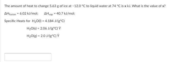 The amount of heat to change 5.63 g of ice at -12.0 °C to liquid water at 74 °C is x kJ. What is the value of x?
AHfusion = 6.02 kJ/mol; AHvap = 40.7 kJ/mol;
Specific Heats for H20(1) = 4.184 J/(g°C)
H2O(s) = 2.06 J/(g°C) Ý
H2O(g) = 2.0 J/(g°C) Ý
