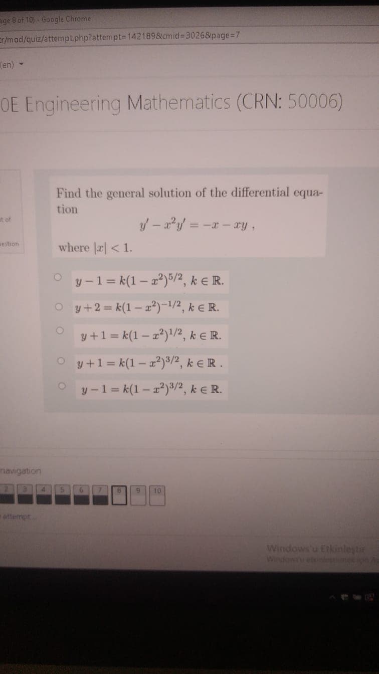 age 8 of 10) - Google Chrome
r/mod/quiz/attempt.php?attempt=1421898cmid=3026&page%=D7
Ken) -
OE Engineering Mathematics (CRN: 50006)
Find the general solution of the differential equa-
tion
at of
= -x - xyY,
estion
where |r| < 1.
y -1 = k(1 – 2²)5/2, k E R.
O y+2 = k(1 – x²)-1/2, k € R.
y +1= k(1 – 2²)'/2, k E R.
O y+1= k(1 – x²)³/2, k e R .
y -1 = k(1 – 22)3/2, k E R.
navigation
10
attermpt
Windows'u Etkinleytir
Windowiu etiniestne A
