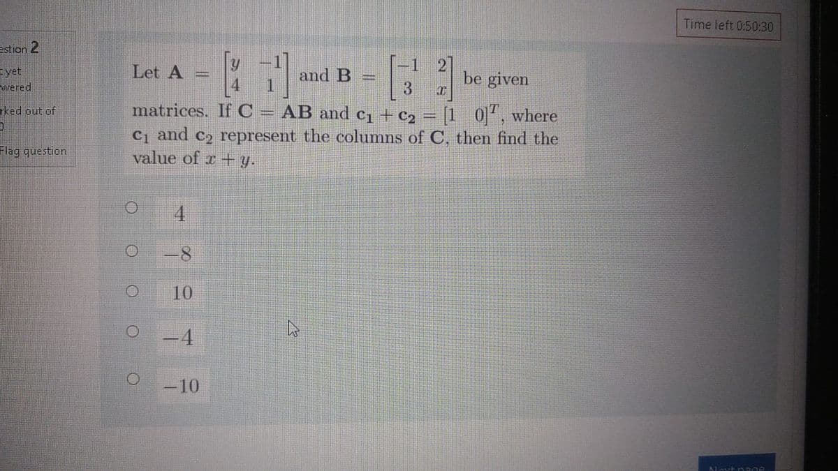 Time left 0:50:30
estion 2
t yet
Let A
and B
1 2
be given
wered
matrices. If C =
AB and c1 + c2 = [1
Ci and c2 represent the columns of C, then find the
rked out of
0], where
Flag question
value of r+ Y.
4
10
-10
Alovt p Rge
