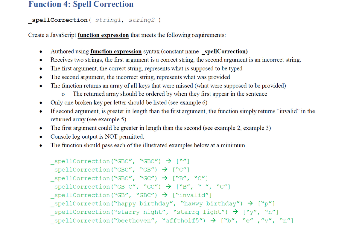 Function 4: Spell Correction
_spellCorrection ( string1, string2 )
Create a JavaScript function expression that meets the following requirements:
Authored using function expression syntax (constant name _spellCorrection)
Receives two strings, the first argument is a correct string, the second argument is an incorrect string.
The first argument, the correct string, represents what is supposed to be typed
The second argument, the incorrect string, represents what was provided
The function returns an array of all keys that were missed (what were supposed to be provided)
The returned array should be ordered by when they first
appear
in the sentence
Only one broken key per letter should be listed (see example 6)
If second argument, is greater in length than the first argument, the function simply returns "invalid" in the
returned array (see example 5).
The first argument could be greater in length than the second (see example 2, example 3)
Console log output is NOT permitted.
The function should pass each of the illustrated examples below at a minimum.
spellCorrection("GBC", "GBC") → [""]
_spellCorrection ("GBC", "GB") → ["C"]
_spellCorrection("GBC",
spellCorrection("GB C", "GC") → ["B", " ", "C"]
spellCorrection ("GB", "GBC") → ["invalid"]
_spellCorrection ("happy birthday", "hawwy birthday") → ["p"]
spellCorrection ("starry night", "starrq light") → ["y", "n"]
spellCorrection("beethoven", "affthoif5") → ["b",
"GC") → ["B“, "C"]
'e"
"v",
"n"]
