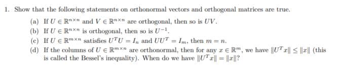 1. Show that the following statements on orthonormal vectors and orthogonal matrices are true.
(a) If U € Rnxn and V € Rnxn are orthogonal, then so is UV.
(b) If U E Rxn is orthogonal, then so is U-1
(c) If U € Rmxn satisfies UTU = In and UUT = Im, then m = n.
(d) If the columns of UE R* are orthonormal, then for any ze R", we have |UT||≤|||| (this
is called the Bessel's inequality). When do we have ||UT||||||?