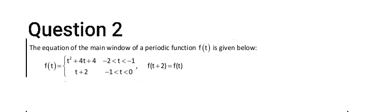 Question 2
The equation of the main window of a periodic function f(t) is given below:
(t +4t+4 -2<t<-1
f(t)=
f(t+2) = f(t)
t+2
-1<t<0'
