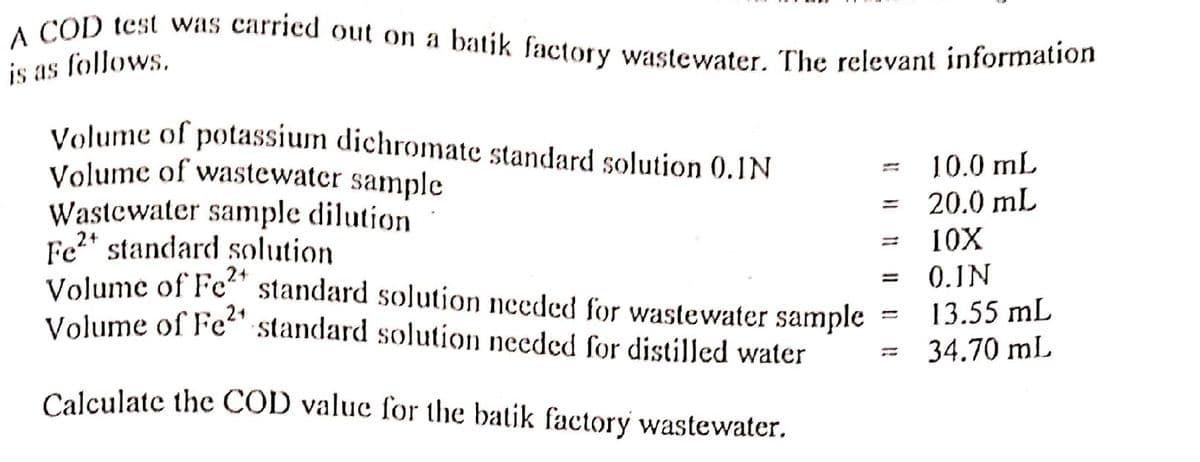 A COD test was carried out on a batik factory wastewater. The relevant information
is as follows,
Volume of potassium dichromate standard solution (0.1N
Volume of wastewater samnple
Wastcwater sample dilution
Fe2* standard solution
Volume of Fe“" standard solution needed for wastewater sample
Volume of Fe“ standard solution needed for distilled water
10.0 mL
20.0 mL
%3D
10X
0.1N
13.55 mL
34.70 mL
Calculate the COD value for the batik factory wastewater.
