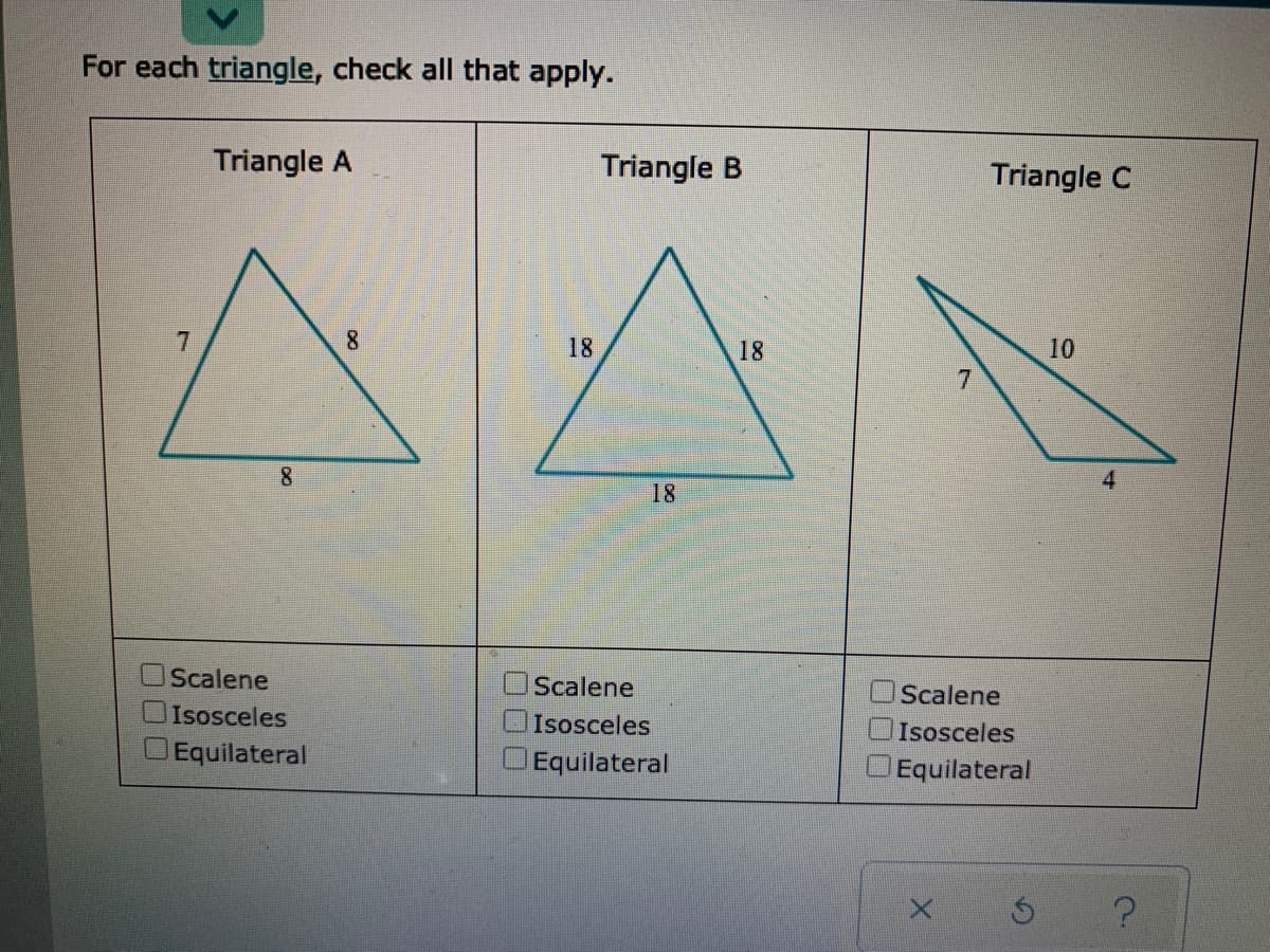 For each triangle, check all that apply.
Triangle A
Triangle B
Triangle C
8
18
18
10
4
18
Scalene
Scalene
OScalene
Isosceles
Isosceles
Isosceles
Equilateral
Equilateral
Equilateral
