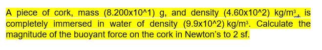 A piece of cork, mass (8.200x10^1) g, and density (4.60x10^2) kg/m is
completely immersed in water of density (9.9x10^2) kg/m. Calculate the
magnitude of the buoyant force on the cork in Newton's to 2 sf.
