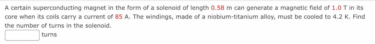 A certain superconducting magnet in the form of a solenoid of length 0.58 m can generate a magnetic field of 1.0 T in its
core when its coils carry a current of 85 A. The windings, made of a niobium-titanium alloy, must be cooled to 4.2 K. Find
the number of turns in the solenoid.
turns