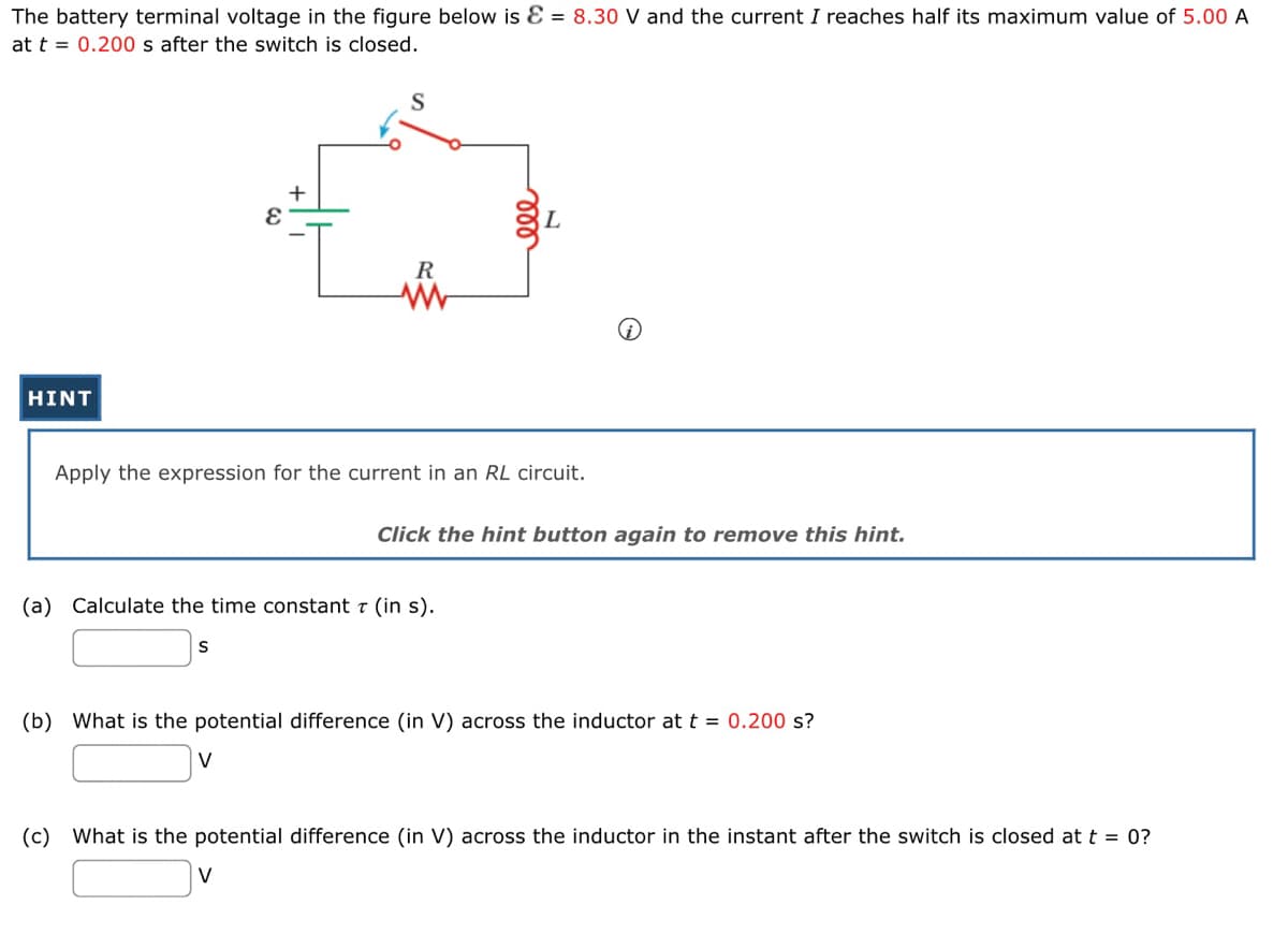 The battery terminal voltage in the figure below is E = 8.30 V and the current I reaches half its maximum value of 5.00 A
at t = 0.200 s after the switch is closed.
HINT
S
+
E
S
Apply the expression for the current in an RL circuit.
V
R
(a) Calculate the time constant 7 (in s).
V
ele
Click the hint button again to remove this hint.
(b) What is the potential difference (in V) across the inductor at t = 0.200 s?
(c) What is the potential difference (in V) across the inductor in the instant after the switch is closed at t = 0?