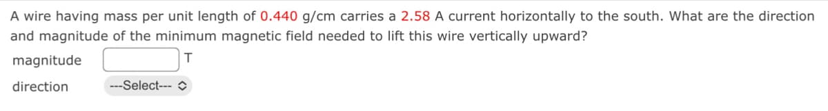 A wire having mass per unit length of 0.440 g/cm carries a 2.58 A current horizontally to the south. What are the direction
and magnitude of the minimum magnetic field needed to lift this wire vertically upward?
T
magnitude
direction
---Select---