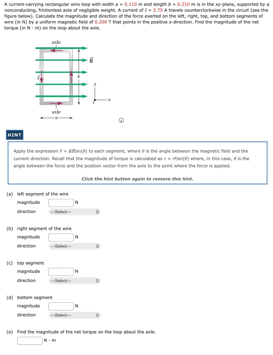 A current-carrying rectangular wire loop with width a = 0.110 m and length b = 0.210 m is in the xy-plane, supported by a
nonconducting, frictionless axle of negligible weight. A current of I= 2.75 A travels counterclockwise in the circuit (see the
figure below). Calculate the magnitude and direction of the force exerted on the left, right, top, and bottom segments of
wire (in N) by a uniform magnetic field of 0.200 T that points in the positive x-direction. Find the magnitude of the net
torque (in N m) on the loop about the axle.
HINT
axle
axle
a
(a) left segment of the wire
magnitude
direction
(c) top segment
magnitude
direction
Apply the expression F = BIlsin (0) to each segment, where is the angle between the magnetic field and the
current direction. Recall that the magnitude of torque is calculated as t = rFsin (0) where, in this case, is the
angle between the force and the position vector from the axle to the point where the force is applied.
---Select---
(b) right segment of the wire
magnitude
direction
---Select---
---Select---
(d) bottom segment
magnitude
direction
---Select---
N
N
N
B
N
Click the hint button again to remove this hint.
✪
Ⓡ
✪
î
(e) Find the magnitude of the net torque on the loop about the axle.
N m