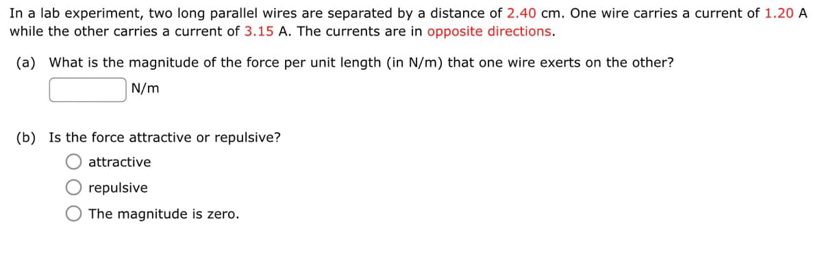 In a lab experiment, two long parallel wires are separated by a distance of 2.40 cm. One wire carries a current of 1.20 A
while the other carries a current of 3.15 A. The currents are in opposite directions.
(a) What is the magnitude of the force per unit length (in N/m) that one wire exerts on the other?
N/m
(b) Is the force attractive or repulsive?
attractive
repulsive
The magnitude is zero.