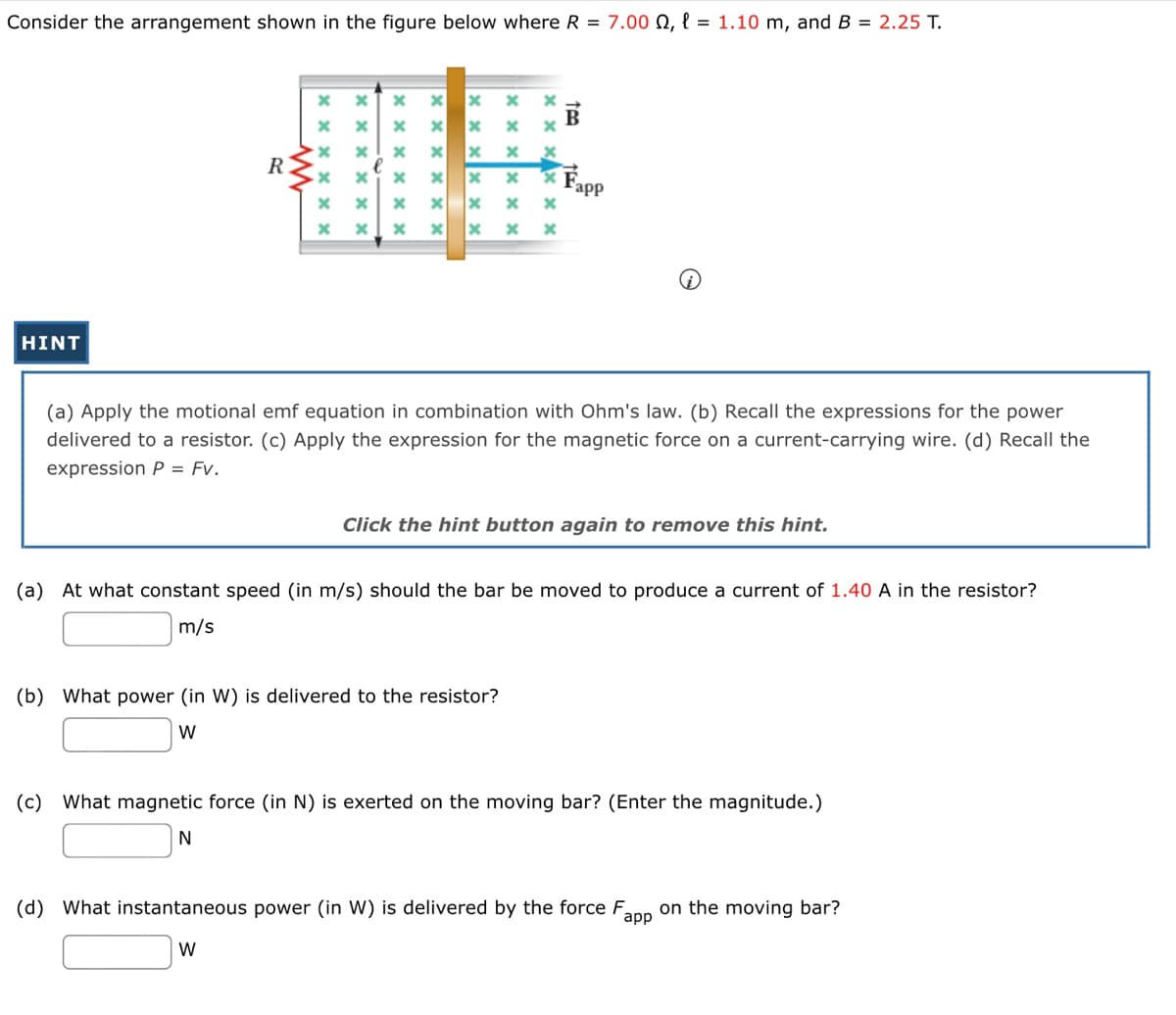 Consider the arrangement shown in the figure below where R = 7.00 , l = 1.10 m, and B = 2.25 T.
HINT
R
xx
xxxx
x
xx
x
x x
x
xxxxxx
xx
xxxxxx
x
x
xxx
x
xxxxxx
xxxx
xx
(b) What power (in W) is delivered to the resistor?
W
tea
B
Fapp
(a) Apply the motional emf equation in combination with Ohm's law. (b) Recall the expressions for the power
delivered to a resistor. (c) Apply the expression for the magnetic force on a current-carrying wire. (d) Recall the
expression P = Fv.
Click the hint button again to remove this hint.
(a) At what constant speed (in m/s) should the bar be moved to produce a current of 1.40 A in the resistor?
m/s
(c) What magnetic force (in N) is exerted on the moving bar? (Enter the magnitude.)
N
(d) What instantaneous power (in W) is delivered by the force Fapp on the moving bar?
W