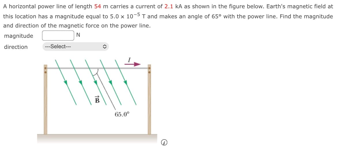 A horizontal power line of length 54 m carries a current of 2.1 kA as shown in the figure below. Earth's magnetic field at
this location has a magnitude equal to 5.0 x 10-5 T and makes an angle of 65° with the power line. Find the magnitude
and direction of the magnetic force on the power line.
N
magnitude
direction
---Select---
✪
65.0⁰
(i)