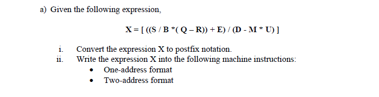 a) Given the following expression,
X= [ ((S /B *(Q – R)) + E) / (D - M * U) ]
i.
Convert the expression X to postfix notation.
ii.
Write the expression X into the following machine instructions:
One-address format
Two-address format
