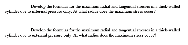 Develop the formulas for the maximum radial and tangential stresses in a thick-walled
cylinder due to internal pressure only. At what radius does the maximum stress occur?
Develop the formulas for the maximum radial and tangential stresses in a thick-walled
cylinder due to external pressure only. At what radius does the maximum stress occur?

