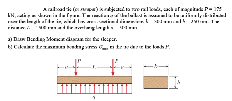 A railroad tie (or sleeper) is subjected to two rail loads, each of magnitude P = 175
kN, acting as shown in the figure. The reaction q of the ballast is assumed to be uniformly distributed
over the length of the tie, which has cross-sectional dimensions b = 300 mm and h = 250 mm. The
distance L = 1500 mm and the overhang length a = 500 mm.
a) Draw Bending Moment diagram for the sleeper.
b) Calculate the maximum bending stress onaz in the tie due to the loads P.
|P
-a-
b-
