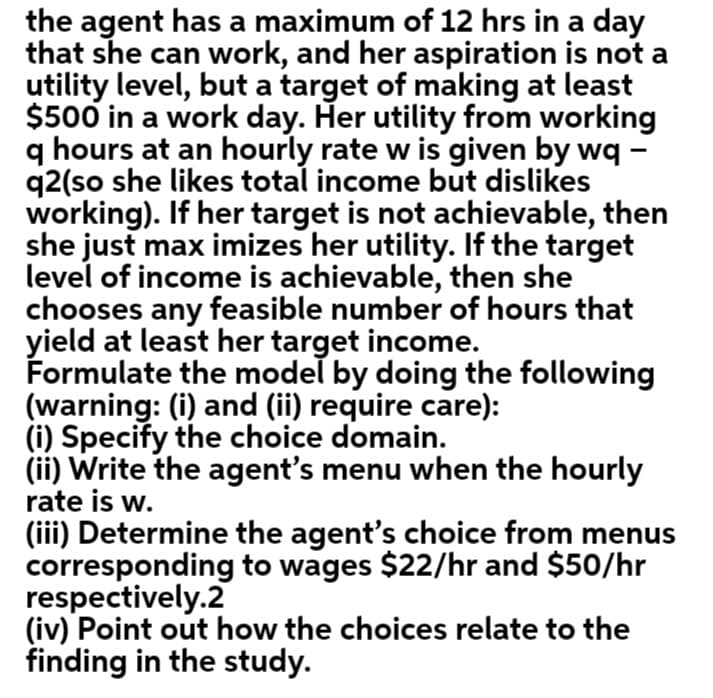 the agent has a maximum of 12 hrs in a day
that she can work, and her aspiration is not a
utility level, but a target of making at least
$500 in a work day. Her utility from working
q hours at an hourly rate w is given by wq -
q2(so she likes total income but dislikes
working). If her target is not achievable, then
she just max imizes her utility. If the target
level of income is achievable, then she
chooses any feasible number of hours that
yield at least her target income.
Formulate the model by doing the following
(warning: (i) and (ii) require care):
(i) Specify the choice domain.
(ii) Write the agent's menu when the hourly
rate is w.
(iii) Determine the agent's choice from menus
corresponding to wages $22/hr and $50/hr
respectively.2
(iv) Point out how the choices relate to the
finding in the study.
