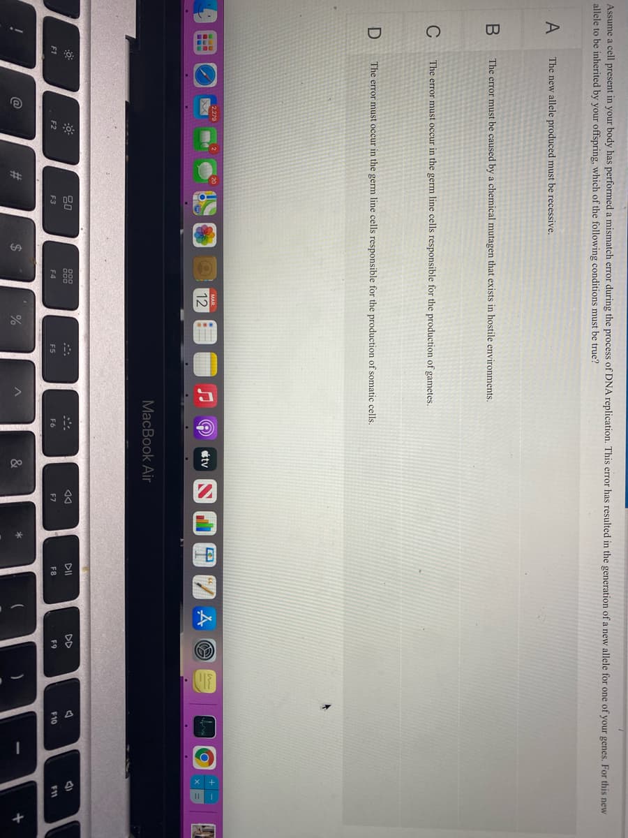 Assume a cell present in your body has performed a mismatch error during the process of DNA replication. This error has resulted in the generation of a new allele for one of your genes. For this new
allele to be inherited by your offspring, which of the following conditions must be true?
A
The new allele produced must be recessive.
The error must be caused by a chemical mutagen that exists in hostile environments.
C
The error must occur in the germ line cells responsible for the production of gametes,
The error must occur in the germ line cells responsible for the production of somatic cells.
2,279
12
étv
MacBook Air
80
DII
DD
F1
F2
F3
F4
E5
F6
F7
F8
F9
F10
11
@
%23
2$
&
*

