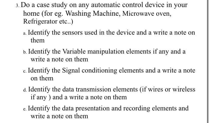 3. Do a case study on any automatic control device in your
home (for eg. Washing Machine, Microwave oven,
Refrigerator etc..)
Identify the sensors used in the device and a write a note on
them
b. Identify the Variable manipulation elements if any and a
write a note on them
c. Identify the Signal conditioning elements and a write a note
on them
d. Identify the data transmission elements (if wires or wireless
if any ) and a write a note on them
e. Identify the data presentation and recording elements and
write a note on them

