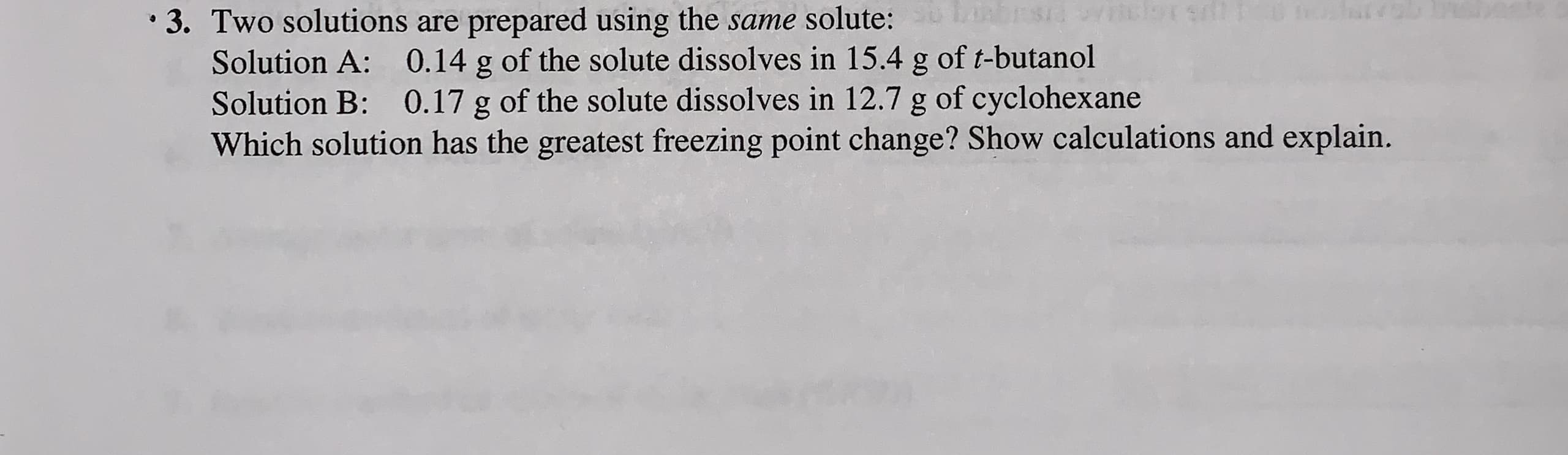 • 3. Two solutions are prepared using the same solute:
Solution A: 0.14 g of the solute dissolves in 15.4 g of t-butanol
Solution B: 0.17 g of the solute dissolves in 12.7 g of cyclohexane
Which solution has the greatest freezing point change? Show calculations and explain.
