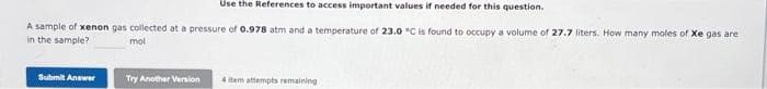 Use the References to access important values if needed for this question.
A sample of xenon gas collected at a pressure of 0.978 atm and a temperature of 23.0 °C is found to occupy a volume of 27.7 liters. How many moles of Xe gas are
in the sample?
mol
Submit Answer
Try Another Version 4 item attempts remaining