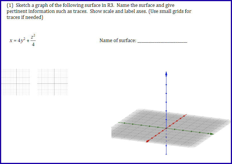 (1) Sketch a graph of the following surface in R3. Name the surface and give
pertinent information such as traces. Show scale and label axes. (Use small grids for
traces if needed)
x = 4y² +
+1
Name of surface: