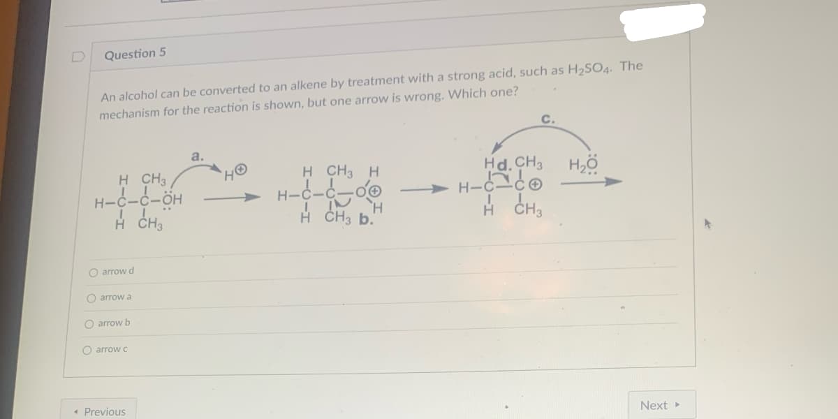 Question 5
An alcohol can be converted to an alkene by treatment with a strong acid, such as H₂SO4. The
mechanism for the reaction is shown, but one arrow is wrong. Which one?
H CH3
H-C-C-OH
H CH₂
O arrow d
O arrow a
O arrow b
O arrow c
< Previous
H CH3 H
H-C-C-OⓇ
IN
H
H CH3 b.
C.
Hd.CH3 H₂O
H-CCO
H CH3
Next ▸