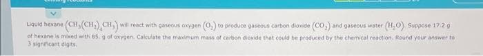 Liquid hexane (CH, (CH.) CH,) will react with gaseous oxygen (O₂) to produce gaseous carbon dioxide (CO₂) and gaseous water (H₂O). Suppose 17.2 g
of hexane is mixed with 85. g of oxygen. Calculate the maximum mass of carbon dioxide that could be produced by the chemical reaction. Round your answer to
3 significant digits
