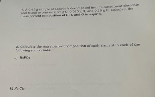 7. A 0.45 g sample of aspirin is decomposed into its constituent elements
and found to contain 0.27 g C, 0.020 g H, and 0.16 g O. Calculate the
mass percent composition of C,H, and O in aspirin.
8. Calculate the mass percent composition of each element in each of the
following compounds.
a) H3PO4
b) Fe Cla