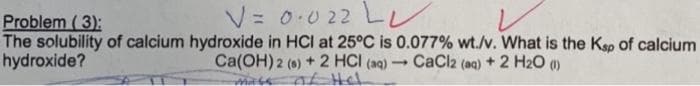 Problem (3):
V = 0·022 L
The solubility of calcium hydroxide in HCI at 25°C is 0.077% wt./v. What is the Ksp of calcium
hydroxide?
Ca(OH) 2 (s) + 2 HCI (aq) → CaCl2 (aq) + 2 H₂O (1)
of Hel